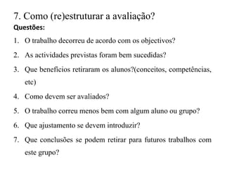7. Como (re)estruturar a avaliação?
Questões:
1. O trabalho decorreu de acordo com os objectivos?
2. As actividades previstas foram bem sucedidas?
3. Que benefícios retiraram os alunos?(conceitos, competências,
etc)
4. Como devem ser avaliados?
5. O trabalho correu menos bem com algum aluno ou grupo?
6. Que ajustamento se devem introduzir?
7. Que conclusões se podem retirar para futuros trabalhos com
este grupo?
 