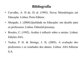 Bibliografia
• Carvalho, A. D de. Et al. (1995). Novas Metodologias em
Educação. Lisboa: Porto Editora.
• Morgado, J. (2004).Qualidade na Educação: um desafio para
os professores. Lisboa: Editorial presença.
• Rosales, C. (1992). Avaliar é reflectir sobre o ensino. Lisboa:
Edições ASA.
• Tucker, P. D. & Stronge, J. H. (2005). A avaliação dos
professores e os resultados dos alunos. Lisboa: ASA Editoras
S.A.
 