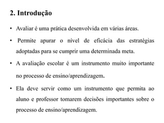 2. Introdução
• Avaliar é uma prática desenvolvida em várias áreas.
• Permite apurar o nível de eficácia das estratégias
adoptadas para se cumprir uma determinada meta.
• A avaliação escolar é um instrumento muito importante
no processo de ensino/aprendizagem.
• Ela deve servir como um instrumento que permita ao
aluno e professor tomarem decisões importantes sobre o
processo de ensino/aprendizagem.
 