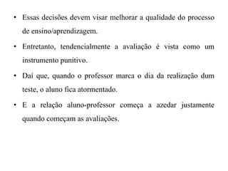• Essas decisões devem visar melhorar a qualidade do processo
de ensino/aprendizagem.
• Entretanto, tendencialmente a avaliação é vista como um
instrumento punitivo.
• Daí que, quando o professor marca o dia da realização dum
teste, o aluno fica atormentado.
• E a relação aluno-professor começa a azedar justamente
quando começam as avaliações.
 