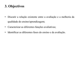 3. Objectivos
• Discutir a relação existente entre a avaliação e a melhoria da
qualidade do ensino/aprendizagem;
• Caracterizar as diferentes funções avaliativas;
• Identificar as diferentes fases do ensino e da avaliação.
 
