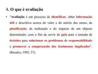 4. O que é avaliação
• “Avaliação é um processo de identificar, obter informação
útil e descritiva acerca do valor e do mérito das metas, da
planificação, da realização e do impacto de um objecto
determinado, com o fim de servir de guia para a tomada de
decisões para solucionar os problemas de responsabilidade
e promover a compreensão dos fenómenos implicados”.
(Rosales, 1992: 37).
 