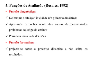 5. Funções de Avaliação (Rosales, 1992)
• Função diagnóstica:
 Determina a situação inicial de um processo didáctico;
 Aprofunda o conhecimento das causas de determinados
problemas ao longo do ensino;
 Permite a tomada de decisões.
• Função formativa:
 projecta-se sobre o processo didáctico e não sobre os
resultados;
 