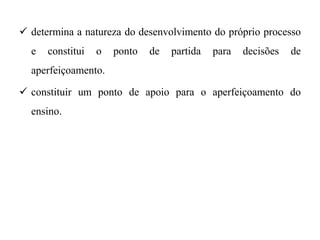  determina a natureza do desenvolvimento do próprio processo
e constitui o ponto de partida para decisões de
aperfeiçoamento.
 constituir um ponto de apoio para o aperfeiçoamento do
ensino.
 