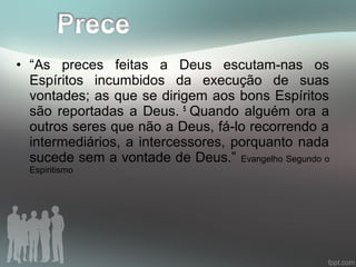 • “As preces feitas a Deus escutam-nas os
Espíritos incumbidos da execução de suas
vontades; as que se dirigem aos bons Espíritos
são reportadas a Deus. 5
Quando alguém ora a
outros seres que não a Deus, fá-lo recorrendo a
intermediários, a intercessores, porquanto nada
sucede sem a vontade de Deus.” Evangelho Segundo o
Espiritismo
 