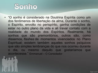 • “O sonho é considerado na Doutrina Espírita como um
dos fenômenos de libertação da alma, Durante o sonho,
o Espírito, envolto no perispírito, ganha condições de
estar no outro plano da vida e ali travar contato com a
realidade do mundo dos Espíritos. Realmente, há
sonhos que são premonitórios, outros são, como
dissemos, flashes de momentos vivenciados no Plano
Espiritual; existem também aqueles sonhos psíquicos
que são simples lembranças do que nos ocorreu durante
o dia, ou mesmo daquilo que gostaríamos que
acontecesse.” Emmanuel – O Consolador
•
 