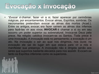 • “Evocar é chamar, fazer vir a si, fazer aparecer por cerimônias
mágicas, por encantamentos. Evocar almas, Espíritos, sombras. Os
necromantes pretendiam evocar as almas dos mortos (Acad.).
Entre os antigos, evocar, era fazer saírem as almas dos infernos
para fazê-las vir aos vivos. INVOCAR é chamar a si ou em seu
socorro um poder superior ou sobrenatural. Invoca-se Deus pela
prece. Na religião católica invocam-se os Santos. Toda prece é
uma invocação. A invocação está no pensamento; a evocação é um
ato. Na invocação o ser ao qual nos dirigimos, nos ouve; na
evocação ele sai do lugar em que estava para vir a nós e
manifestar sua presença. A invocação não é dirigida senão aos
seres que supomos bastante elevados para nos assistir. Evocam-se
tanto os Espíritos inferiores como os superiores.
 