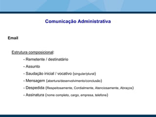 Comunicação Administrativa
Email
Estrutura composicional:
- Remetente / destinatário
- Assunto
- Saudação inicial / vocativo (singular/plural)
- Mensagem (abertura/desenvolvimento/conclusão)
- Despedida (Respeitosamente, Cordialmente, Atenciosamente, Abraços)
- Assinatura (nome completo, cargo, empresa, telefone)
 