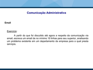 Comunicação Administrativa
Email
Exercício:
A partir do que foi discutido até agora a respeito da comunicação via
email, escreva um email de no mínimo 10 linhas para seu superior, analisando
um problema existente em um departamento da empresa para a qual presta
serviços.
 