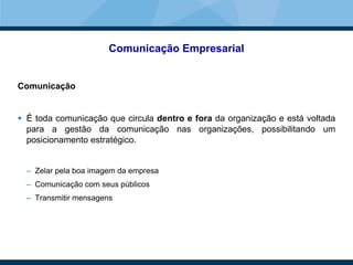 Comunicação Empresarial
Comunicação
 É toda comunicação que circula dentro e fora da organização e está voltada
para a gestão da comunicação nas organizações, possibilitando um
posicionamento estratégico.
– Zelar pela boa imagem da empresa
– Comunicação com seus públicos
– Transmitir mensagens
 