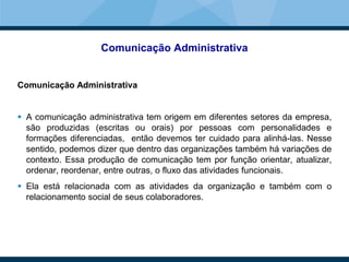 Comunicação Administrativa
Comunicação Administrativa
 A comunicação administrativa tem origem em diferentes setores da empresa,
são produzidas (escritas ou orais) por pessoas com personalidades e
formações diferenciadas, então devemos ter cuidado para alinhá-las. Nesse
sentido, podemos dizer que dentro das organizações também há variações de
contexto. Essa produção de comunicação tem por função orientar, atualizar,
ordenar, reordenar, entre outras, o fluxo das atividades funcionais.
 Ela está relacionada com as atividades da organização e também com o
relacionamento social de seus colaboradores.
 