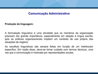Comunicação Administrativa
Produção da linguagem:
A formulação linguística é uma atividade que os membros da organização
precisam dar grande importância, especialmente em relação à língua escrita,
pois as práticas organizacionais impõem um contexto de uso próprio das
situações de negócio.
As escolhas linguísticas são sempre feitas em função de um interlocutor
específico. Em razão disso, deve-se tomar cuidado com termos técnicos, uma
vez que a comunicação é motivada por representações sociais.
 