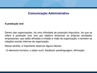 Comunicação Administrativa
A produção oral
Dentro das organizações, há uma infinidade de produção linguística. Ao que se
refere à produção oral, tem por objetivo dinamizar as próprias atividades
empresariais, que estão afinadas à missão e visão da organização, e também as
relações sociais internas da organização.
Nesse sentido, é importante observar alguns fatores:
- O elemento humano; o saber ouvir; feedback; paralinguagem; afirmação.
 