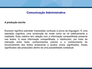 Comunicação Administrativa
A produção escrita
Escrever significa submeter impressões confusas à prova da linguagem. É uma
operação cognitiva, uma construção do modo como se vê coletivamente a
realidade. Esse coletivo tem relação com a informação compartilhada presente
nos textos. A essa informação compartilhada, o interlocutor, por meio da
interação entre texto, conhecimentos prévios e o conhecimento do
funcionamento dos textos acrescenta e produz novos significados. Esses
significados são produzidos dentro de uma possibilidade contextual.
 