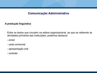 Comunicação Administrativa
A produção linguística
Entre os textos que circulam na esfera organizacional, ao que se referente às
atividades primárias das instituições, podemos destacar:
- email
- carta comercial
- apresentação oral
- contrato
 