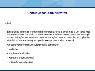 Comunicação Administrativa
Email
Em relação ao email, é importante considerar que o email não é um texto mas
uma ferramenta por meio da qual circulam diversos textos, como por exemplo
uma solicitação, um contrato, uma reclamação, uma procuração, uma planilha
eletrônica ou seja, qualquer tipo de texto pode circular no email.
Ao escrever um email, o autor precisa considerar:
- contexto
- função comunicativa
- estrutura organizacional
- produção da linguagem
 