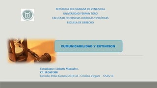 REPÚBLICA BOLIVARIANA DE VENEZUELA
UNIVERSIDAD FERMIN TORO
FACULTAD DE CIENCIAS JURÍDICAS Y POLÍTICAS
ESCUELA DE DERECHO
Estudiante: Lisbeth Monsalve.
CI:10.369.508
Derecho Penal General 2016/AI - Cristina Virguez – SAIA/ B
CUMUNICABILIDAD Y EXTINCION
 