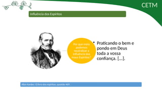 CETM
Influência dos Espíritos
Por que meio
podemos
neutralizar a
influência dos
maus Espíritos?
• Praticando o bem e
pondo em Deus
toda a vossa
confiança. [...].
Allan Kardec: O livro dos espíritos, questão 469.
 