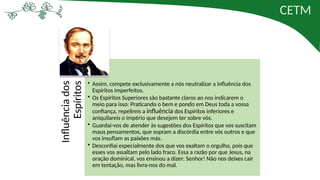 CETM
Influência
dos
Espíritos • Assim, compete exclusivamente a nós neutralizar a influência dos
Espíritos imperfeitos.
• Os Espíritos Superiores são bastante claros ao nos indicarem o
meio para isso: Praticando o bem e pondo em Deus toda a vossa
confiança, repelireis a influência dos Espíritos inferiores e
aniquilareis o império que desejem ter sobre vós.
• Guardai-vos de atender às sugestões dos Espíritos que vos suscitam
maus pensamentos, que sopram a discórdia entre vós outros e que
vos insuflam as paixões más.
• Desconfiai especialmente dos que vos exaltam o orgulho, pois que
esses vos assaltam pelo lado fraco. Essa a razão por que Jesus, na
oração dominical, vos ensinou a dizer: Senhor! Não nos deixes cair
em tentação, mas livra-nos do mal.
 