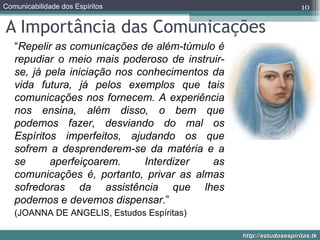 A Importância das Comunicações  “ Repelir as comunicações de além-túmulo é repudiar o meio mais poderoso de instruir-se, já pela iniciação nos conhecimentos da vida futura, já pelos exemplos que tais comunicações nos fornecem. A experiência nos ensina, além disso, o bem que podemos fazer, desviando do mal os Espíritos imperfeitos, ajudando os que sofrem a desprenderem-se da matéria e a se aperfeiçoarem. Interdizer as comunicações é, portanto, privar as almas sofredoras da assistência que lhes podemos e devemos dispensar .”  (JOANNA DE ANGELIS, Estudos Espíritas) 