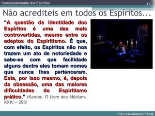 Não acrediteis em todos os Espíritos... “ A questão da identidade dos Espíritos é uma das mais controvertidas, mesmo entre os adeptos do Espiritismo . É que, com efeito, os Espíritos não nos trazem um ato de notoriedade e sabe-se com que facilidade alguns dentre eles tomam nomes que nunca lhes pertenceram.  Esta, por isso mesmo, é, depois da obsessão, uma das maiores dificuldades do Espiritismo prático .”  (Kardec, O Livro dos Médiuns, XXIV – 255) 