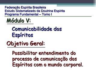 Federação Espírita Brasileira Estudo Sistematizado da Doutrina Espírita   Programa Fundamental – Tomo I Comunicabilidade dos Espíritos Possibilitar entendimento do processo de comunicação dos Espíritos com o mundo corporal.  Objetivo Geral: Módulo V: 
