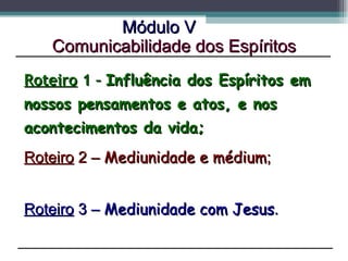 Roteiro  1 –  Influência dos Espíritos em nossos pensamentos e atos, e nos acontecimentos da vida;   Módulo V Roteiro  2 –  Mediunidade e médium ;  Roteiro  3 –  Mediunidade com Jesus .  Comunicabilidade dos Espíritos 