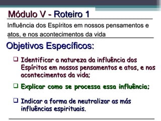 Explicar como se processa essa influência; Módulo V -  Roteiro 1 Objetivos Específicos: Indicar a forma de neutralizar as más influências espirituais. Influência dos Espíritos em nossos pensamentos e atos, e nos acontecimentos da vida Identificar a natureza da influência dos Espíritos em nossos pensamentos e atos, e nos acontecimentos da vida; 