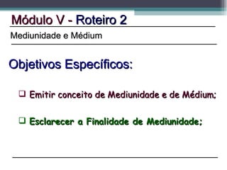 Esclarecer a Finalidade de Mediunidade; Módulo V -  Roteiro 2 Objetivos Específicos: Mediunidade e Médium Emitir conceito de Mediunidade e de Médium; 