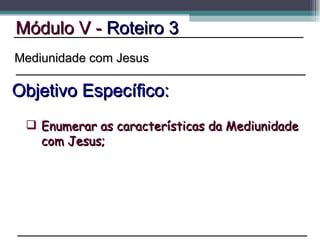 Módulo V -  Roteiro 3 Objetivo Específico: Mediunidade com Jesus Enumerar as características da Mediunidade com Jesus; 