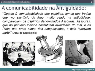 A comunicabilidade na Antiguidade: “ Quanto à comunicabilidade dos espíritos, lemos nos Vedas que, no sacrifício do fogo, muito usado na antigüidade, compareciam os Espíritos denominados Assouras. Assouras, que no panteão indiano constituem divindades do mal, e os Pitris, que eram almas dos antepassados, e dele tomavam parte .”  (ABC do Espiritismo) 