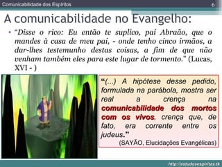 A comunicabilidade no Evangelho: “ Disse o rico: Eu então te suplico, pai Abraão, que o mandes à casa de meu pai, - onde tenho cinco irmãos, a dar-lhes testemunho destas coisas, a fim de que não venham também eles para este lugar de tormento .” (Lucas, XVI - ) “ (...) A hipótese desse pedido, formulada na parábola, mostra ser real a crença na  comunicabilidade dos mortos com os vivos , crença que, de fato, era corrente entre os judeus .” (SAYÃO, Elucidações Evangélicas) 