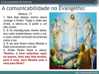 A comunicabilidade no Evangelho: Mateus, 17 1. Seis dias depois, tomou Jesus consigo a Pedro, Tiago e João seu irmão, e elevou-os à parte a um alto monte. 2. E foi transfigurado diante deles: seu rosto resplandeceu como o sol, e suas vestes tornaram-se brancas como a luz. 3. E eis que foram vistos Moisés e Elias conversando com ele. 4. Então Pedro disse a Jesus: " Senhor, é bom estarmos aqui; se queres, farei aqui três tendas; para ti uma, para Moisés uma e uma para Elias! ". 