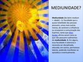 MEDIUNIDADE? 
Mediunidade [do latim medium 
+ -idade] – 1. Faculdade que a 
quase totalidade das pessoas 
possuem, umas mais outras 
menos, de sentirem a influência 
ou ensejarem a comunicação dos 
Espíritos, tanto que Allan 
Kardec afirma serem raros os 
que não possuem rudimentos 
de mediunidade. 2. Em alguns, 
essa faculdade é ostensiva e 
necessita ser disciplinada, 
educada; em outros, permanece 
latente, podendo manifestar-se 
episódica e eventualmente. 
 