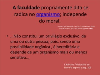 A faculdade propriamente dita se 
radica no organismo; independe 
do moral. 
O LIVRO DOS MÉDIUNS – 62a ed. – Allan Kardec (GUIA 
DOS MÉDIUNS E DOS EVOCADORES) (Paris - 1861) 
• ...Não constitui um privilégio exclusivo de 
uma ou outra pessoa, pois, sendo uma 
possibilidade orgânica , é hereditária e 
depende de um organismo mais ou menos 
sensitivo... 
L.Palhano / dicionário de 
filosofia espírita / pag. 205 
 