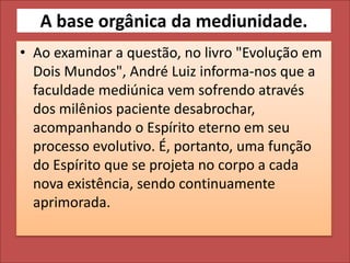 A base orgânica da mediunidade. 
• Ao examinar a questão, no livro "Evolução em 
Dois Mundos", André Luiz informa-nos que a 
faculdade mediúnica vem sofrendo através 
dos milênios paciente desabrochar, 
acompanhando o Espírito eterno em seu 
processo evolutivo. É, portanto, uma função 
do Espírito que se projeta no corpo a cada 
nova existência, sendo continuamente 
aprimorada. 
 