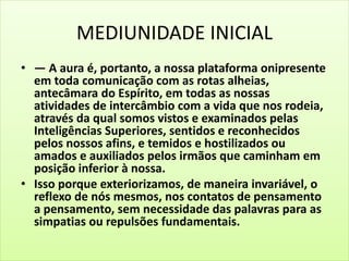 MEDIUNIDADE INICIAL 
• — A aura é, portanto, a nossa plataforma onipresente 
em toda comunicação com as rotas alheias, 
antecâmara do Espírito, em todas as nossas 
atividades de intercâmbio com a vida que nos rodeia, 
através da qual somos vistos e examinados pelas 
Inteligências Superiores, sentidos e reconhecidos 
pelos nossos afins, e temidos e hostilizados ou 
amados e auxiliados pelos irmãos que caminham em 
posição inferior à nossa. 
• Isso porque exteriorizamos, de maneira invariável, o 
reflexo de nós mesmos, nos contatos de pensamento 
a pensamento, sem necessidade das palavras para as 
simpatias ou repulsões fundamentais. 
 