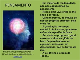 PENSAMENTO Em matéria de mediunidade, 
não nos esqueçamos do 
pensamento. 
Nossa alma vive onde se lhe 
situa o coração. 
Caminharemos, ao influxo de 
nossas próprias criações, seja 
onde for. 
A gravitação no campo 
mental é tão incisiva, quanto na 
esfera da experiência física. 
Servindo ao progresso geral, 
move-se a alma na glória do 
bem. Emparedando-se no 
egoísmo, arrasta-se, em 
desequilíbrio, sob as trevas do 
mal. 
A Lei Divina é o Bem de 
Todos... 
NOS DOMÍNIOS DA MEDIUNIDADE – 
22a edição - Francisco Cândido Xavier - 
André Luiz. 
 