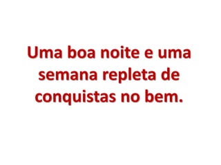 Uma boa noite e uma 
semana repleta de 
conquistas no bem. 
