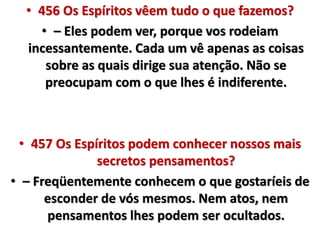 • 456 Os Espíritos vêem tudo o que fazemos? 
• – Eles podem ver, porque vos rodeiam 
incessantemente. Cada um vê apenas as coisas 
sobre as quais dirige sua atenção. Não se 
preocupam com o que lhes é indiferente. 
• 457 Os Espíritos podem conhecer nossos mais 
secretos pensamentos? 
• – Freqüentemente conhecem o que gostaríeis de 
esconder de vós mesmos. Nem atos, nem 
pensamentos lhes podem ser ocultados. 
 