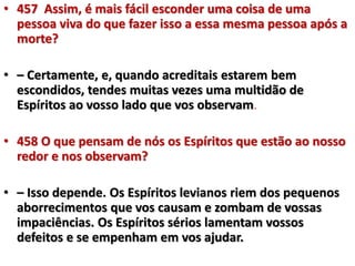 • 457 Assim, é mais fácil esconder uma coisa de uma 
pessoa viva do que fazer isso a essa mesma pessoa após a 
morte? 
• – Certamente, e, quando acreditais estarem bem 
escondidos, tendes muitas vezes uma multidão de 
Espíritos ao vosso lado que vos observam. 
• 458 O que pensam de nós os Espíritos que estão ao nosso 
redor e nos observam? 
• – Isso depende. Os Espíritos levianos riem dos pequenos 
aborrecimentos que vos causam e zombam de vossas 
impaciências. Os Espíritos sérios lamentam vossos 
defeitos e se empenham em vos ajudar. 
 