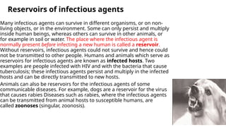 Reservoirs of infectious agents
Many infectious agents can survive in different organisms, or on non-
living objects, or in the environment. Some can only persist and multiply
inside human beings, whereas others can survive in other animals, or
for example in soil or water. The place where the infectious agent is
normally present before infecting a new human is called a reservoir.
Without reservoirs, infectious agents could not survive and hence could
not be transmitted to other people. Humans and animals which serve as
reservoirs for infectious agents are known as infected hosts. Two
examples are people infected with HIV and with the bacteria that cause
tuberculosis; these infectious agents persist and multiply in the infected
hosts and can be directly transmitted to new hosts.
Animals can also be reservoirs for the infectious agents of some
communicable diseases. For example, dogs are a reservoir for the virus
that causes rabies Diseases such as rabies, where the infectious agents
can be transmitted from animal hosts to susceptible humans, are
called zoonoses (singular, zoonosis).
 