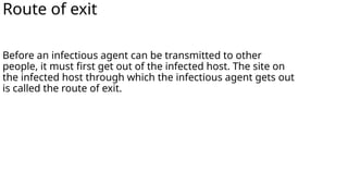 Route of exit
Before an infectious agent can be transmitted to other
people, it must first get out of the infected host. The site on
the infected host through which the infectious agent gets out
is called the route of exit.
 