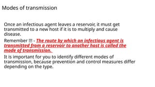 Modes of transmission
Once an infectious agent leaves a reservoir, it must get
transmitted to a new host if it is to multiply and cause
disease.
Remember !!! - The route by which an infectious agent is
transmitted from a reservoir to another host is called the
mode of transmission.
It is important for you to identify different modes of
transmission, because prevention and control measures differ
depending on the type.
 