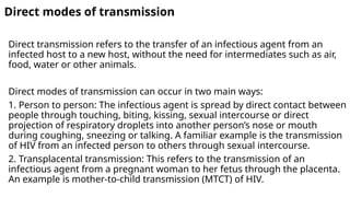 Direct modes of transmission
Direct transmission refers to the transfer of an infectious agent from an
infected host to a new host, without the need for intermediates such as air,
food, water or other animals.
Direct modes of transmission can occur in two main ways:
1. Person to person: The infectious agent is spread by direct contact between
people through touching, biting, kissing, sexual intercourse or direct
projection of respiratory droplets into another person’s nose or mouth
during coughing, sneezing or talking. A familiar example is the transmission
of HIV from an infected person to others through sexual intercourse.
2. Transplacental transmission: This refers to the transmission of an
infectious agent from a pregnant woman to her fetus through the placenta.
An example is mother-to-child transmission (MTCT) of HIV.
 