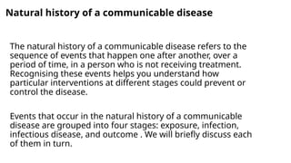 Natural history of a communicable disease
The natural history of a communicable disease refers to the
sequence of events that happen one after another, over a
period of time, in a person who is not receiving treatment.
Recognising these events helps you understand how
particular interventions at different stages could prevent or
control the disease.
Events that occur in the natural history of a communicable
disease are grouped into four stages: exposure, infection,
infectious disease, and outcome . We will briefly discuss each
of them in turn.
 