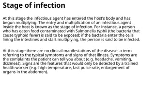 Stage of infection
At this stage the infectious agent has entered the host’s body and has
begun multiplying. The entry and multiplication of an infectious agent
inside the host is known as the stage of infection. For instance, a person
who has eaten food contaminated with Salmonella typhii (the bacteria that
cause typhoid fever) is said to be exposed; if the bacteria enter the cells
lining the intestines and start multiplying, the person is said to be infected.
At this stage there are no clinical manifestations of the disease, a term
referring to the typical symptoms and signs of that illness. Symptoms are
the complaints the patient can tell you about (e.g. headache, vomiting,
dizziness). Signs are the features that would only be detected by a trained
health worker (e.g. high temperature, fast pulse rate, enlargement of
organs in the abdomen).
 