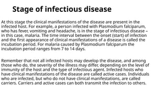 Stage of infectious disease
At this stage the clinical manifestations of the disease are present in the
infected host. For example, a person infected with Plasmodium falciparum,
who has fever, vomiting and headache, is in the stage of infectious disease –
in this case, malaria. The time interval between the onset (start) of infection
and the first appearance of clinical manifestations of a disease is called the
incubation period. For malaria caused by Plasmodium falciparum the
incubation period ranges from 7 to 14 days.
Remember that not all infected hosts may develop the disease, and among
those who do, the severity of the illness may differ, depending on the level of
immunity of the host and the type of infectious agent. Infected hosts who
have clinical manifestations of the disease are called active cases. Individuals
who are infected, but who do not have clinical manifestations, are called
carriers. Carriers and active cases can both transmit the infection to others.
 
