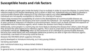 Susceptible hosts and risk factors
After an infectious agent gets inside the body it has to multiply in order to cause the disease. In some hosts,
infection leads to the disease developing, but in others it does not. Individuals who are likely to develop a
communicable disease after exposure to the infectious agents are called susceptible hosts. Different
individuals are not equally susceptible to infection, for a variety of reasons.
Factors that increase the susceptibility of a host to the development of a communicable disease are
called risk factors. Some risk factors arise from outside the individual – for example, poor personal hygiene,
or poor control of reservoirs of infection in the environment. Factors such as these increase the exposure of
susceptible hosts to infectious agents, which makes the disease more likely to develop.
Additionally, some people in a community are more likely to develop the disease than others, even though
they all have the same exposure to infectious agents. This is due to a low level of immunity within the more
susceptible individuals. Immunity refers to the resistance of an individual to communicable diseases,
because their white blood cells and antibodies (defensive proteins) are able to fight the infectious agents
successfully. Low levels of immunity could be due to:
diseases like HIV/AIDS which suppress immunity
poorly developed or immature immunity, as in very young children
not being vaccinated
poor nutritional status (e.g. malnourished children)
pregnancy.
In general terms, in what two ways could the risk of developing a communicable disease be reduced?
 