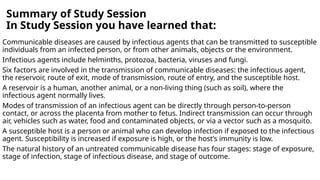 Summary of Study Session
In Study Session you have learned that:
Communicable diseases are caused by infectious agents that can be transmitted to susceptible
individuals from an infected person, or from other animals, objects or the environment.
Infectious agents include helminths, protozoa, bacteria, viruses and fungi.
Six factors are involved in the transmission of communicable diseases: the infectious agent,
the reservoir, route of exit, mode of transmission, route of entry, and the susceptible host.
A reservoir is a human, another animal, or a non-living thing (such as soil), where the
infectious agent normally lives.
Modes of transmission of an infectious agent can be directly through person-to-person
contact, or across the placenta from mother to fetus. Indirect transmission can occur through
air, vehicles such as water, food and contaminated objects, or via a vector such as a mosquito.
A susceptible host is a person or animal who can develop infection if exposed to the infectious
agent. Susceptibility is increased if exposure is high, or the host’s immunity is low.
The natural history of an untreated communicable disease has four stages: stage of exposure,
stage of infection, stage of infectious disease, and stage of outcome.
 